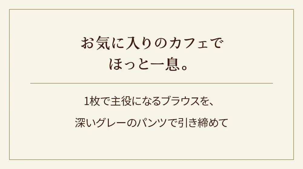お気に入りのカフェでほっと一息。1枚で主役になるブラウスを、深いグレーのパンツで引き締めて