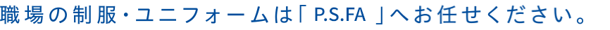 職場の制服・ユニフォームは「P.S.FA」へお任せください。